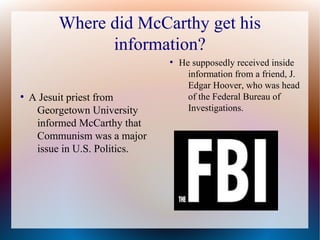 Where did McCarthy get his
information?
●
A Jesuit priest from
Georgetown University
informed McCarthy that
Communism was a major
issue in U.S. Politics.
●
He supposedly received inside
information from a friend, J.
Edgar Hoover, who was head
of the Federal Bureau of
Investigations.
 
