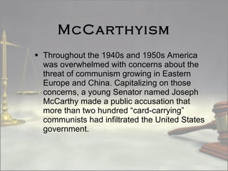 McCarthyism Throughout the 1940s and 1950s America was overwhelmed with concerns about the threat of communism growing in Eastern Europe and China. Capitalizing on those concerns, a young Senator named Joseph McCarthy made a public accusation that more than two hundred “card-carrying” communists had infiltrated the United States government.  