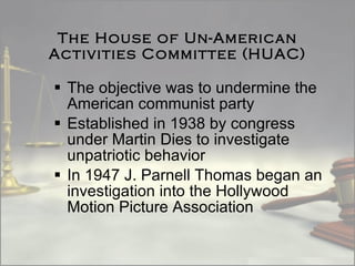 The House of Un-American Activities Committee (HUAC) The objective was to undermine the American communist party  Established in 1938 by congress under Martin Dies to investigate unpatriotic behavior In 1947 J. Parnell Thomas began an investigation into the Hollywood Motion Picture Association 