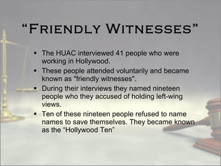 “ Friendly Witnesses” The HUAC interviewed 41 people who were working in Hollywood.  These people attended voluntarily and became known as "friendly witnesses".  During their interviews they named nineteen people who they accused of holding left-wing views. Ten of these nineteen people refused to name names to save themselves. They became known as the “Hollywood Ten” 