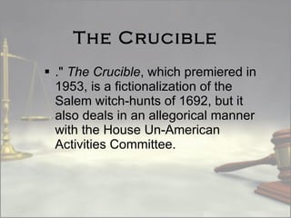 The Crucible ."  The Crucible , which premiered in 1953, is a fictionalization of the Salem witch-hunts of 1692, but it also deals in an allegorical manner with the House Un-American Activities Committee. 