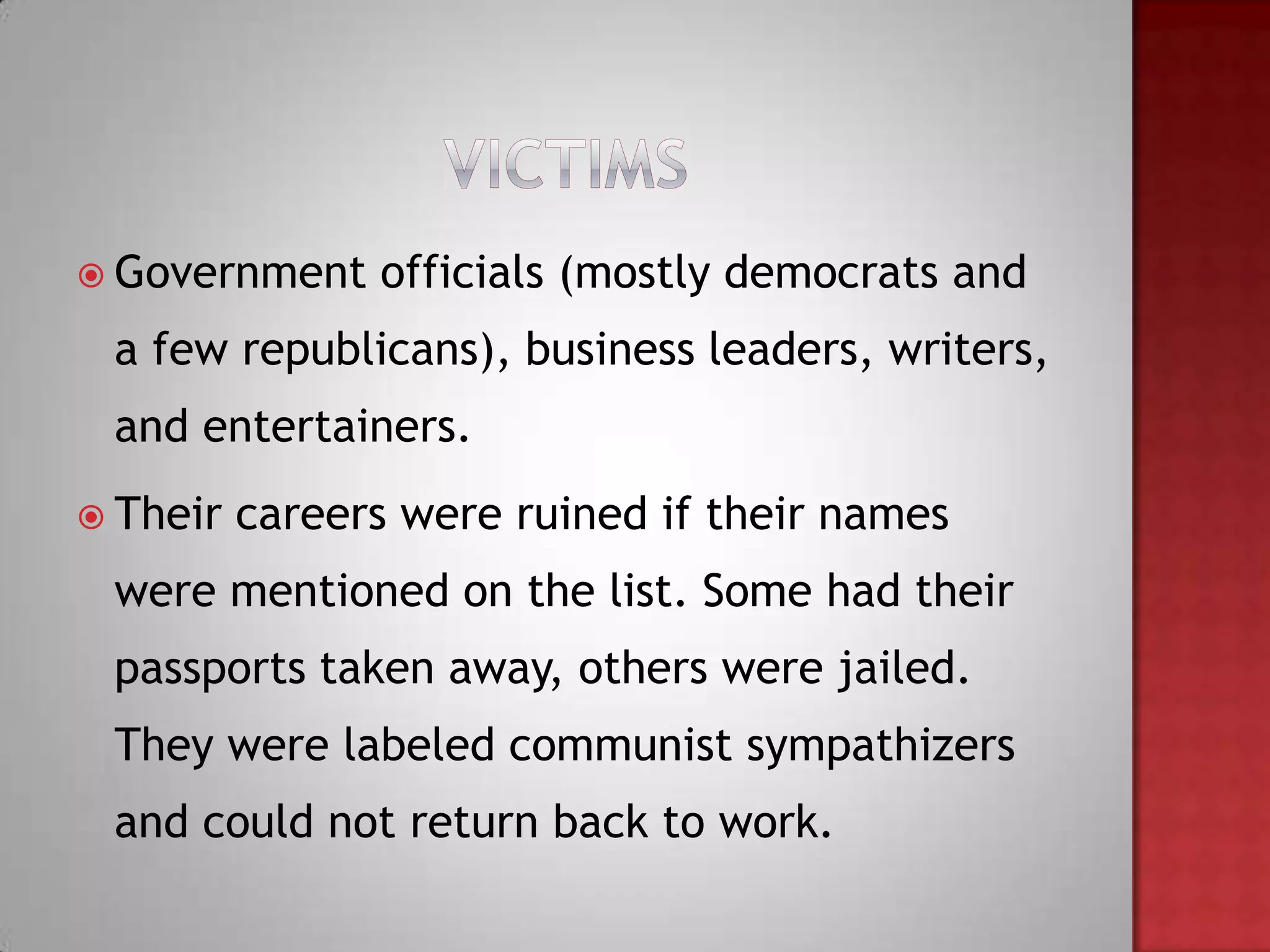  Government    officials (mostly democrats and
 a few republicans), business leaders, writers,
 and entertainers.
 Their   careers were ruined if their names
 were mentioned on the list. Some had their
 passports taken away, others were jailed.
 They were labeled communist sympathizers
 and could not return back to work.
 
