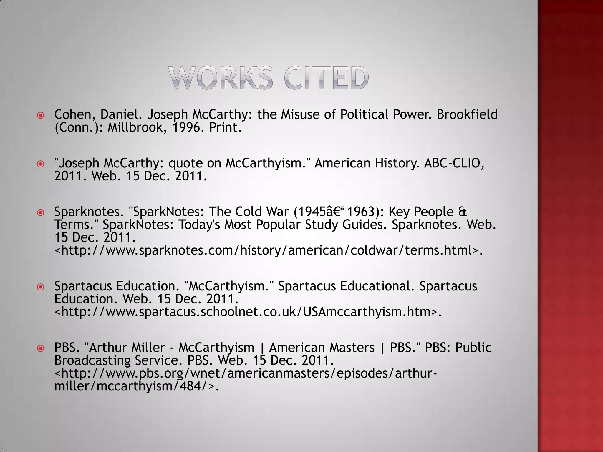   Cohen, Daniel. Joseph McCarthy: the Misuse of Political Power. Brookfield
    (Conn.): Millbrook, 1996. Print.

   "Joseph McCarthy: quote on McCarthyism." American History. ABC-CLIO,
    2011. Web. 15 Dec. 2011.

   Sparknotes. "SparkNotes: The Cold War (1945â€“1963): Key People &
    Terms." SparkNotes: Today's Most Popular Study Guides. Sparknotes. Web.
    15 Dec. 2011.
    <http://www.sparknotes.com/history/american/coldwar/terms.html>.

   Spartacus Education. "McCarthyism." Spartacus Educational. Spartacus
    Education. Web. 15 Dec. 2011.
    <http://www.spartacus.schoolnet.co.uk/USAmccarthyism.htm>.

   PBS. "Arthur Miller - McCarthyism | American Masters | PBS." PBS: Public
    Broadcasting Service. PBS. Web. 15 Dec. 2011.
    <http://www.pbs.org/wnet/americanmasters/episodes/arthur-
    miller/mccarthyism/484/>.
 