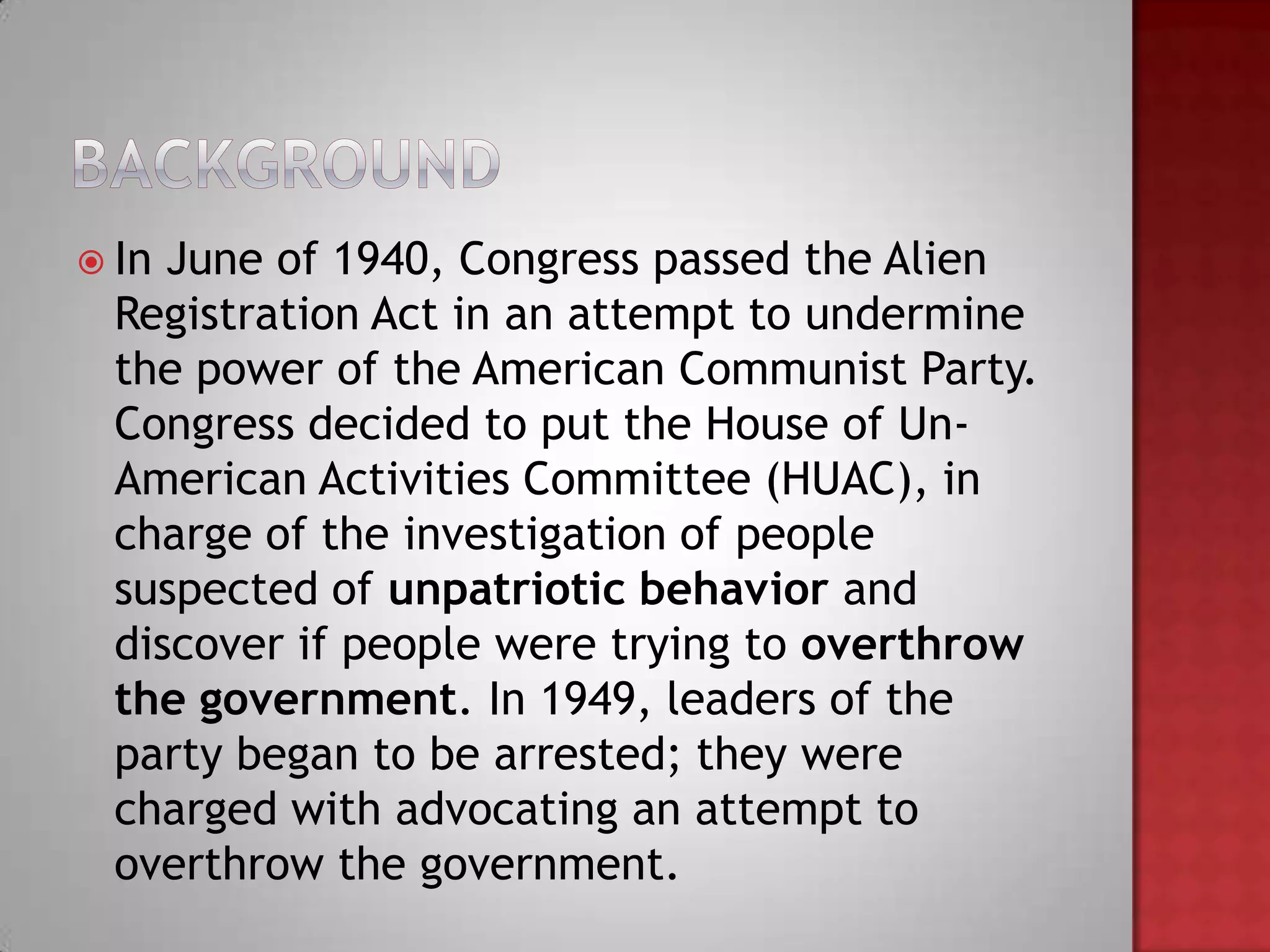  In June of 1940, Congress passed the Alien
  Registration Act in an attempt to undermine
  the power of the American Communist Party.
  Congress decided to put the House of Un-
  American Activities Committee (HUAC), in
  charge of the investigation of people
  suspected of unpatriotic behavior and
  discover if people were trying to overthrow
  the government. In 1949, leaders of the
  party began to be arrested; they were
  charged with advocating an attempt to
  overthrow the government.
 