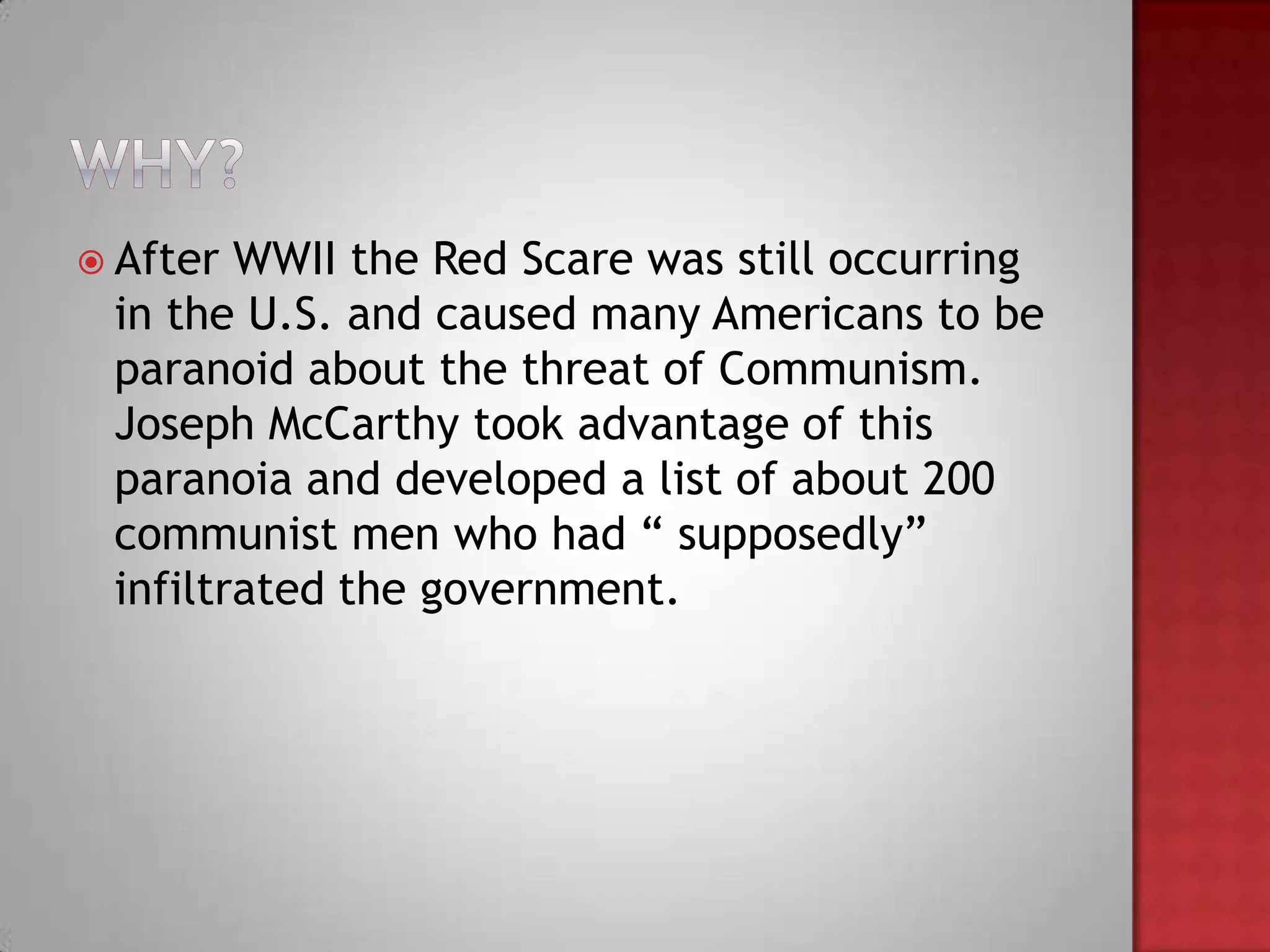  After WWII the Red Scare was still occurring
 in the U.S. and caused many Americans to be
 paranoid about the threat of Communism.
 Joseph McCarthy took advantage of this
 paranoia and developed a list of about 200
 communist men who had “ supposedly”
 infiltrated the government.
 