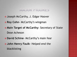  Joseph   McCarthy, J. Edgar Hoover

 Roy   Cohn- McCarthy’s wingman

 Main   Target of McCarthy: Secretary of State
 Dean Acheson

 David   Schine- McCarthy’s main fear

 John   Henry Faulk- Helped end the
 blacklisting
 