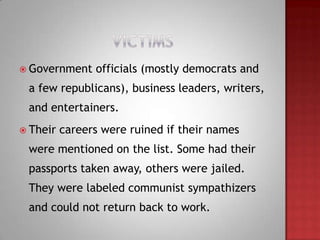  Government    officials (mostly democrats and
 a few republicans), business leaders, writers,
 and entertainers.
 Their   careers were ruined if their names
 were mentioned on the list. Some had their
 passports taken away, others were jailed.
 They were labeled communist sympathizers
 and could not return back to work.
 