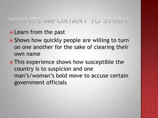  Learn from the past
 Shows how quickly people are willing to turn
  on one another for the sake of clearing their
  own name
 This experience shows how susceptible the
  country is to suspicion and one
  man’s/woman’s bold move to accuse certain
  government officials
 