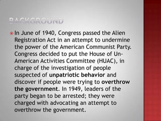 In June of 1940, Congress passed the Alien
  Registration Act in an attempt to undermine
  the power of the American Communist Party.
  Congress decided to put the House of Un-
  American Activities Committee (HUAC), in
  charge of the investigation of people
  suspected of unpatriotic behavior and
  discover if people were trying to overthrow
  the government. In 1949, leaders of the
  party began to be arrested; they were
  charged with advocating an attempt to
  overthrow the government.
 