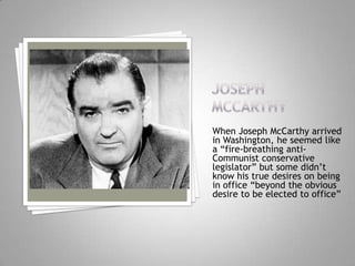 When Joseph McCarthy arrived
in Washington, he seemed like
a “fire-breathing anti-
Communist conservative
legislator” but some didn’t
know his true desires on being
in office “beyond the obvious
desire to be elected to office”
 