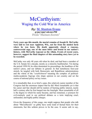 _____________________________________________________________
McCarthyism:
Waging the Cold War in America
By: M. Stanton Evans
5/30/1997 06:00 PM
From “Human Events”
_______________________________________________
Forty years ago this month, the mortal remains of Joseph R. McCarthy
were laid to rest near Appleton, Wis., not far from the modest farm
where he was born. His death apparently closed a raucous,
controversial saga, one of the most bitter and brutal in our nation’s
history, with McCarthy typecast as the villain. Events of recent years,
however, suggest the final chapters of this astounding story have yet to
be recorded.
McCarthy was only 48 years old when he died, and had been a member of
the U.S. Senate for a decade, mostly as a minority backbencher. Yet during
the period 1950-54, he often dominated its proceedings, the headlines of the
nation’s press, and our debates in general. In that tumultuous four-year
stretch, he tangled with both Democratic and Republican administrations
and the whole of the “establishment”-meaning the complex of political-
media-academic bigwigs who shape opinion in our country and set the
course of national policy on key issues.
It is remarkable that, in so brief a span, this relatively junior member of the
Congress had the enormous impact that he did. More remarkable yet is that
his career and fate should still be matters of burning public interest, nearly
half a century after he first barged into the limelight. Most remarkable of all
is the degree to which his name became, and has remained, a synonym for
evil-routinely used in our political debates as a term implying cruel,
unfounded, and highly public charges.
Given the frequency of this usage, one might suppose that people who talk
about “McCarthyism” so glibly have some kind of factual basis for their
statements, but this seldom proves to be the case. It seems safe to say,
1
 