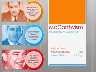 Are you now, or
have you ever
    been, a
member of the
  Communist
     party?




                    McCarthyism
  You are seeing
 today an all out   (Humanity VS. Society)
     attempt
  to marshal the
   forces of the
   opposition…




                     Jessica Travis
                     Autumn Scruggs        3B
 I am always         Ashley Phillips   AP Eng.
     chasing
    rainbows,
waiting to find
a little bluebird
      in vain!
 