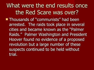 What were the end results once the Red Scare was over? Thousands of “communists” had been arrested.  The raids took place in several cities and became known as the “Palmer Raids.”  Palmer Washington and President Hoover found no evidence of a proposed revolution but a large number of these suspects continued to be held without trial. 