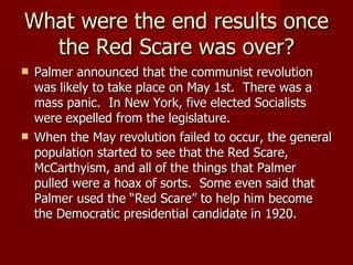 What were the end results once the Red Scare was over? Palmer announced that the communist revolution was likely to take place on May 1st.  There was a mass panic.  In New York, five elected Socialists were expelled from the legislature. When the May revolution failed to occur, the general population started to see that the Red Scare, McCarthyism, and all of the things that Palmer pulled were a hoax of sorts.  Some even said that Palmer used the “Red Scare” to help him become the Democratic presidential candidate in 1920. 