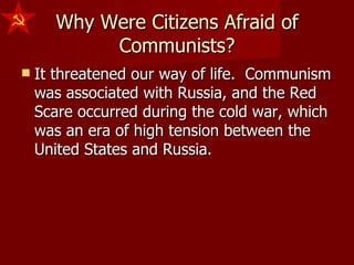Why Were Citizens Afraid of Communists? It threatened our way of life.  Communism was associated with Russia, and the Red Scare occurred during the cold war, which was an era of high tension between the United States and Russia. 