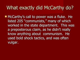 What exactly did McCarthy do? McCarthy’s call to power was a fluke.  He listed 205 “communists,” many of which worked in the state department.  This was a preposterous claim, as he didn’t really know anything about  communism.  He used bold shock tactics, and was often vulgar. 