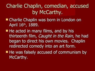 Charlie Chaplin, comedian, accused by McCarthy. Charlie Chaplin was born in London on April 16 th , 1889. He acted in many films, and by his thirteenth film,  Caught in the Rain , he had began to direct his own movies.  Chaplin redirected comedy into an art form. He was falsely accused of communism by McCarthy. 