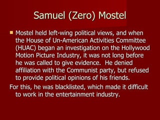 Samuel (Zero) Mostel Mostel held left-wing political views, and when the House of Un-American Activities Committee (HUAC) began an investigation on the Hollywood Motion Picture Industry, it was not long before he was called to give evidence.  He denied affiliation with the Communist party, but refused to provide political opinions of his friends. For this, he was blacklisted, which made it difficult to work in the entertainment industry. 