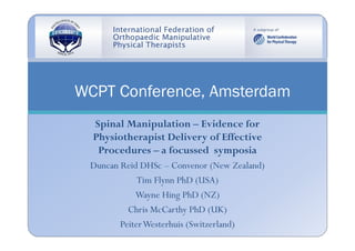 WCPT Conference, Amsterdam
  Spinal Manipulation – Evidence for
  Physiotherapist Delivery of Effective
   Procedures – a focussed symposia
 Duncan Reid DHSc – Convenor (New Zealand)
             Tim Flynn PhD (USA)
            Wayne Hing PhD (NZ)
          Chris McCarthy PhD (UK)
        Peiter Westerhuis (Switzerland)
 