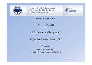 OMPT cause CAD?

       Chiro vs OMPT?

 Risk Factors and Diagnosis?

Objective Cranial Nerves, BP?

            Consent
      Uncertainty of risk?
equivocal benefit to mobilisation?

                                     WCPT Conference, Amsterdam
                                     20 – 23 June 2011
 