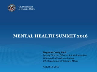 MENTAL HEALTH SUMMIT 2016
Megan McCarthy, Ph.D.
Deputy Director, Office of Suicide Prevention
Veterans Health Administration,
U.S. Department of Veterans Affairs
August 12, 2016
 