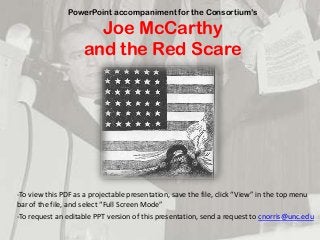 PowerPoint accompaniment for the Consortium’s
Joe McCarthy
and the Red Scare
-To  view  this  PDF  as  a  projectable  presentation,  save  the  file,  click  “View”  in  the  top  menu  
bar  of  the  file,  and  select  “Full  Screen  Mode”
-To request an editable PPT version of this presentation, send a request to cnorris@unc.edu
 