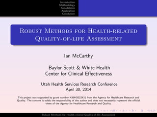 Introduction
Methodology
Simulations
Application
Conclusion
Robust Methods for Health-related
Quality-of-life Assessment
Ian McCarthy
Baylor Scott & White Health
Center for Clinical Eﬀectiveness
Utah Health Services Research Conference
April 30, 2014
This project was supported by grant number K99HS022431 from the Agency for Healthcare Research and
Quality. The content is solely the responsibility of the author and does not necessarily represent the oﬃcial
views of the Agency for Healthcare Research and Quality.
Robust Methods for Health-related Quality-of-life Assessment
 