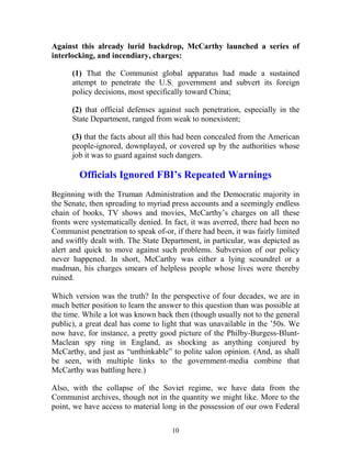 10
Against this already lurid backdrop, McCarthy launched a series of
interlocking, and incendiary, charges:
(1) That the Communist global apparatus had made a sustained
attempt to penetrate the U.S. government and subvert its foreign
policy decisions, most specifically toward China;
(2) that official defenses against such penetration, especially in the
State Department, ranged from weak to nonexistent;
(3) that the facts about all this had been concealed from the American
people-ignored, downplayed, or covered up by the authorities whose
job it was to guard against such dangers.
Officials Ignored FBI’s Repeated Warnings
Beginning with the Truman Administration and the Democratic majority in
the Senate, then spreading to myriad press accounts and a seemingly endless
chain of books, TV shows and movies, McCarthy’s charges on all these
fronts were systematically denied. In fact, it was averred, there had been no
Communist penetration to speak of-or, if there had been, it was fairly limited
and swiftly dealt with. The State Department, in particular, was depicted as
alert and quick to move against such problems. Subversion of our policy
never happened. In short, McCarthy was either a lying scoundrel or a
madman, his charges smears of helpless people whose lives were thereby
ruined.
Which version was the truth? In the perspective of four decades, we are in
much better position to learn the answer to this question than was possible at
the time. While a lot was known back then (though usually not to the general
public), a great deal has come to light that was unavailable in the ’50s. We
now have, for instance, a pretty good picture of the Philby-Burgess-Blunt-
Maclean spy ring in England, as shocking as anything conjured by
McCarthy, and just as “unthinkable” to polite salon opinion. (And, as shall
be seen, with multiple links to the government-media combine that
McCarthy was battling here.)
Also, with the collapse of the Soviet regime, we have data from the
Communist archives, though not in the quantity we might like. More to the
point, we have access to material long in the possession of our own Federal
 