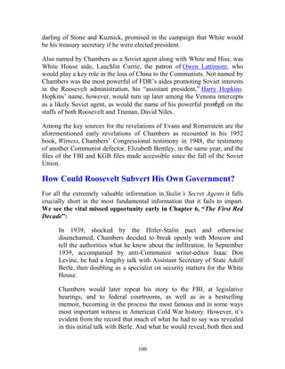 100
darling of Stone and Kuznick, promised in the campaign that White would
be his treasury secretary if he were elected president.
Also named by Chambers as a Soviet agent along with White and Hiss, was
White House aide, Lauchlin Currie, the patron of Owen Lattimore, who
would play a key role in the loss of China to the Communists. Not named by
Chambers was the most powerful of FDR’s aides promoting Soviet interests
in the Roosevelt administration, his “assistant president,” Harry Hopkins.
Hopkins’ name, however, would turn up later among the Venona intercepts
as a likely Soviet agent, as would the name of his powerful protégé on the
staffs of both Roosevelt and Truman, David Niles.
Among the key sources for the revelations of Evans and Romerstein are the
aforementioned early revelations of Chambers as recounted in his 1952
book, Witness, Chambers’ Congressional testimony in 1948, the testimony
of another Communist defector, Elizabeth Bentley, in the same year, and the
files of the FBI and KGB files made accessible since the fall of the Soviet
Union.
How Could Roosevelt Subvert His Own Government?
For all the extremely valuable information in Stalin’s Secret Agents it falls
crucially short in the most fundamental information that it fails to impart.
We see the vital missed opportunity early in Chapter 6, “The First Red
Decade”:
In 1939, shocked by the Hitler-Stalin pact and otherwise
disenchanted, Chambers decided to break openly with Moscow and
tell the authorities what he knew about the infiltration. In September
1939, accompanied by anti-Communist writer-editor Isaac Don
Levine, he had a lengthy talk with Assistant Secretary of State Adolf
Berle, then doubling as a specialist on security matters for the White
House.
Chambers would later repeat his story to the FBI, at legislative
hearings, and to federal courtrooms, as well as in a bestselling
memoir, becoming in the process the most famous and in some ways
most important witness in American Cold War history. However, it’s
evident from the record that much of what he had to say was revealed
in this initial talk with Berle. And what he would reveal, both then and
 