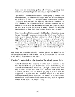 101
later, was an astonishing picture of subversion, reaching into
numerous government agencies and rising to significant levels.
Specifically, Chambers would name a sizable group of suspects then
holding federal jobs, most notably Alger Hiss, and provide examples
of activity by official U.S. staffers working on behalf of Moscow.
Judging by Berle’s notes – and a parallel set recorded by Levine – it
was a shocking tale that should have set alarm bells ringing and led
quickly to corrective action. But so far as anyone was ever able to tell,
no bells were rung or action taken. It appears, indeed, that virtually
nothing would be done about the Chambers data for years thereafter.
Berle himself would later downplay the Chambers information, saying
the people named were merely members of a “study group” and thus
not a security danger. But this version was belied by Berle’s own
notes about his talk with Chambers. The heading he gave these wasn’t
“Marxist study group,” but “Underground Espionage Agents.” As
Chambers would comment in his memoir, he was obviously
describing “not a Marxist study group, but a Communist conspiracy.”
And the people named would fully live up to that description. (pp. 78-
79)
Talk about an astonishing picture! Consider, please, the kicker in the
foregoing passage and its passive voice: “But so far as anyone was ever able
to tell, no bells were rung or action taken.”
Who didn’t ring the bells or take the action? Certainly it was not Berle:
When I called on Berle a couple of weeks later, he indicated to me
that the President had given him the cold shoulder after hearing his
account of the Chambers disclosures. Although I learned later, from
two different sources who had social relations with Berle, that
Roosevelt, in effect, had told him to "go jump in a lake" upon the
suggestion of a probe into the Chambers charges, I do not recall
hearing that exact phrase from Berle. To the best of my recollection,
the President dismissed the matter rather brusquely with an expletive
remark on this order: "Oh, forget it, Adolf.”
 