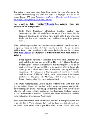 102
The writer is none other than Isaac Don Levine, the man who set up the
Chambers-Berle meeting and took part in it. It’s on pages 197-198 of his
extraordinary 1975 book, Eyewitness to History: Memoirs and Reflections of
a Foreign Correspondent for Half a Century.
One would do better reading Wikipedia than reading Evans and
Romerstein on this question:
Berle found Chambers' information tentative, unclear, and
uncorroborated. He took the information to the White House, but the
President dismissed it, to which Berle made little if any objection.
Berle kept his notes, however (later, evidence during Hiss' perjury
trials).
From Levine we gather that that characterization of Berle’s initial reaction is
completely wrong no matter what Berle said later in protection of his party
and his former boss, but at least it tells us that Berle informed the president.
Even Ann Coulter, of all people, is better on this point than these co-
authors:
Berle urgently reported to President Roosevelt what Chambers had
said, including the warning about Hiss. The president laughed and told
Berle to go f--- himself. No action was ever taken against Hiss. To the
contrary, Roosevelt promoted Hiss to the position of trusted aide who
would go on to advise him at Yalta. Chambers's shocking and detailed
reckoning of Soviet agents in high government positions eventually
made its way to William C. Bullitt, former ambassador to Russia and
confidant of the president. Alarmed, Bullitt brought the news to
Roosevelt's attention. He, too, was laughed off.
What Evans-Romerstein and Coulter have in common is the short shrift they
give to Levine. Coulter air brushes Levine out of the picture completely,
never naming the “friend” who set up the meeting with Berle, that it was he
who told Bullitt, and not even mentioning that there was a third party present
at the Chambers-Berle meeting. Of course, she has no reference to Levine’s
book, but neither do Evans and Romerstein.
Now consider what the latter have told us about FDR handpicking the man
to go with him to Yalta when, as they relate it, there is no indication of how
he would even know who Alger Hiss was…except that he had been
 