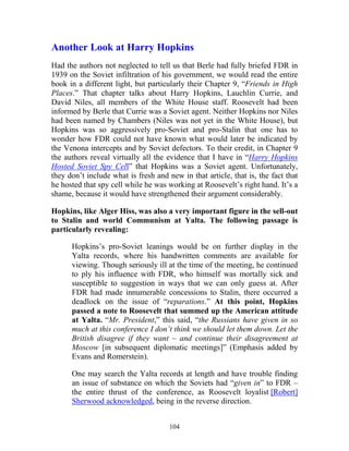 104
Another Look at Harry Hopkins
Had the authors not neglected to tell us that Berle had fully briefed FDR in
1939 on the Soviet infiltration of his government, we would read the entire
book in a different light, but particularly their Chapter 9, “Friends in High
Places.” That chapter talks about Harry Hopkins, Lauchlin Currie, and
David Niles, all members of the White House staff. Roosevelt had been
informed by Berle that Currie was a Soviet agent. Neither Hopkins nor Niles
had been named by Chambers (Niles was not yet in the White House), but
Hopkins was so aggressively pro-Soviet and pro-Stalin that one has to
wonder how FDR could not have known what would later be indicated by
the Venona intercepts and by Soviet defectors. To their credit, in Chapter 9
the authors reveal virtually all the evidence that I have in “Harry Hopkins
Hosted Soviet Spy Cell” that Hopkins was a Soviet agent. Unfortunately,
they don’t include what is fresh and new in that article, that is, the fact that
he hosted that spy cell while he was working at Roosevelt’s right hand. It’s a
shame, because it would have strengthened their argument considerably.
Hopkins, like Alger Hiss, was also a very important figure in the sell-out
to Stalin and world Communism at Yalta. The following passage is
particularly revealing:
Hopkins’s pro-Soviet leanings would be on further display in the
Yalta records, where his handwritten comments are available for
viewing. Though seriously ill at the time of the meeting, he continued
to ply his influence with FDR, who himself was mortally sick and
susceptible to suggestion in ways that we can only guess at. After
FDR had made innumerable concessions to Stalin, there occurred a
deadlock on the issue of “reparations.” At this point, Hopkins
passed a note to Roosevelt that summed up the American attitude
at Yalta. “Mr. President,” this said, “the Russians have given in so
much at this conference I don’t think we should let them down. Let the
British disagree if they want – and continue their disagreement at
Moscow [in subsequent diplomatic meetings]” (Emphasis added by
Evans and Romerstein).
One may search the Yalta records at length and have trouble finding
an issue of substance on which the Soviets had “given in” to FDR –
the entire thrust of the conference, as Roosevelt loyalist [Robert]
Sherwood acknowledged, being in the reverse direction.
 