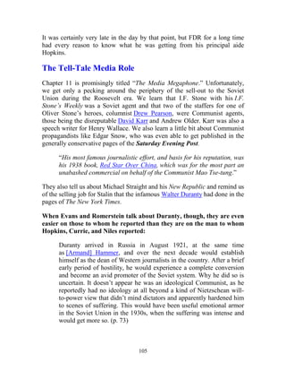 105
It was certainly very late in the day by that point, but FDR for a long time
had every reason to know what he was getting from his principal aide
Hopkins.
The Tell-Tale Media Role
Chapter 11 is promisingly titled “The Media Megaphone.” Unfortunately,
we get only a pecking around the periphery of the sell-out to the Soviet
Union during the Roosevelt era. We learn that I.F. Stone with his I.F.
Stone’s Weekly was a Soviet agent and that two of the staffers for one of
Oliver Stone’s heroes, columnist Drew Pearson, were Communist agents,
those being the disreputable David Karr and Andrew Older. Karr was also a
speech writer for Henry Wallace. We also learn a little bit about Communist
propagandists like Edgar Snow, who was even able to get published in the
generally conservative pages of the Saturday Evening Post.
“His most famous journalistic effort, and basis for his reputation, was
his 1938 book, Red Star Over China, which was for the most part an
unabashed commercial on behalf of the Communist Mao Tse-tung.”
They also tell us about Michael Straight and his New Republic and remind us
of the selling job for Stalin that the infamous Walter Duranty had done in the
pages of The New York Times.
When Evans and Romerstein talk about Duranty, though, they are even
easier on those to whom he reported than they are on the man to whom
Hopkins, Currie, and Niles reported:
Duranty arrived in Russia in August 1921, at the same time
as [Armand] Hammer, and over the next decade would establish
himself as the dean of Western journalists in the country. After a brief
early period of hostility, he would experience a complete conversion
and become an avid promoter of the Soviet system. Why he did so is
uncertain. It doesn’t appear he was an ideological Communist, as he
reportedly had no ideology at all beyond a kind of Nietzschean will-
to-power view that didn’t mind dictators and apparently hardened him
to scenes of suffering. This would have been useful emotional armor
in the Soviet Union in the 1930s, when the suffering was intense and
would get more so. (p. 73)
 