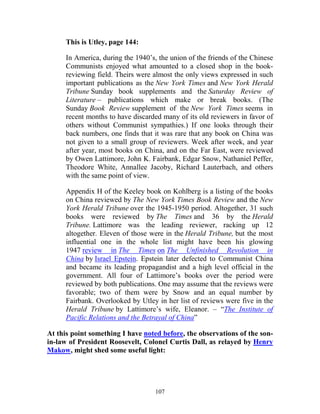 107
This is Utley, page 144:
In America, during the 1940’s, the union of the friends of the Chinese
Communists enjoyed what amounted to a closed shop in the book-
reviewing field. Theirs were almost the only views expressed in such
important publications as the New York Times and New York Herald
Tribune Sunday book supplements and the Saturday Review of
Literature – publications which make or break books. (The
Sunday Book Review supplement of the New York Times seems in
recent months to have discarded many of its old reviewers in favor of
others without Communist sympathies.) If one looks through their
back numbers, one finds that it was rare that any book on China was
not given to a small group of reviewers. Week after week, and year
after year, most books on China, and on the Far East, were reviewed
by Owen Lattimore, John K. Fairbank, Edgar Snow, Nathaniel Peffer,
Theodore White, Annallee Jacoby, Richard Lauterbach, and others
with the same point of view.
Appendix H of the Keeley book on Kohlberg is a listing of the books
on China reviewed by The New York Times Book Review and the New
York Herald Tribune over the 1945-1950 period. Altogether, 31 such
books were reviewed by The Times and 36 by the Herald
Tribune. Lattimore was the leading reviewer, racking up 12
altogether. Eleven of those were in the Herald Tribune, but the most
influential one in the whole list might have been his glowing
1947 review in The Times on The Unfinished Revolution in
China by Israel Epstein. Epstein later defected to Communist China
and became its leading propagandist and a high level official in the
government. All four of Lattimore’s books over the period were
reviewed by both publications. One may assume that the reviews were
favorable; two of them were by Snow and an equal number by
Fairbank. Overlooked by Utley in her list of reviews were five in the
Herald Tribune by Lattimore’s wife, Eleanor. – “The Institute of
Pacific Relations and the Betrayal of China”
At this point something I have noted before, the observations of the son-
in-law of President Roosevelt, Colonel Curtis Dall, as relayed by Henry
Makow, might shed some useful light:
 
