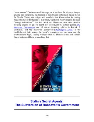 109
“team owners” Zionism was all the rage, as it has been for about as long as
anyone can remember, but looking at the strange enthusiasm being shown
for Untold History, one might well conclude that Communism is coming
back into style with them (if it ever really went out). And we really do mean
“strange enthusiasm.” Just this week we discovered two more opinion
molding organs to get on board the Stone-Kuznick fashion parade, The
American Conservative, one of whose founding editors is Patrick J.
Buchanan, and the putatively conservative Washington Times. To the
establishment Left among the book’s promoters, we can now add the
establishment Right. I really wonder what M. Stanton Evans and Herbert
Romerstein would have to say about that.
_____________________________________________________________
_____________________________________________________________
Stalin's Secret Agents:
The Subversion of Roosevelt's Government
_____________________________________________________________
 