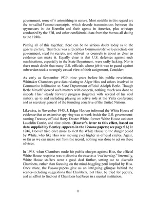 11
government, some of it astonishing in nature. Most notable in this regard are
the so-called Venona transcripts, which decode transmissions between the
spymasters in the Kremlin and their agents in America, plus wiretaps
conducted by the FBI, and other confidential data from the bureau-all dating
to the 1940s.
Putting all of this together, there can be no serious doubt today as to the
general picture. That there was a relentless Communist drive to penetrate our
government, steal its secrets, and subvert its counsels is about as clear as
evidence can make it. Equally clear is that U.S. defenses against such
machinations, especially in the State Department, were sadly lacking. Nor is
there much doubt that many U.S. officials whose job it was to guard against
subversion took a strangely casual view of their assignment. Consider:
As early as September 1939, nine years before his public revelations,
Whittaker Chambers gave data relating to Alger Hiss and others involved in
Communist infiltration to State Department official Adolph Berle. Though
Berle himself viewed such matters with concern, nothing much was done to
impede Hiss’ steady forward progress (together with several of his soul
mates), up to and including playing an active role at the Yalta conference
and as secretary general of the founding conclave of the United Nations.
Likewise, in November 1945, J. Edgar Hoover informed the White House of
evidence that an extensive spy ring was at work inside the U.S. government-
naming Treasury official Harry Dexter White, former White House assistant
Lauchlin Currie, and nine others. (Hoover’s letter to this effect, based on
data supplied by Bentley, appears in the Venona papers; see page S1.) In
1946, Hoover tried once more to alert the White House to the danger posed
by White, who like Hiss was moving ever higher in official circles. Again,
so far as we can make out from the record, nothing was done to act on these
advices.
In 1948, when Chambers made his public charges against Hiss, the official
White House response was to dismiss the case as a “red herring.” Internally,
White House staffers went a good deal further, setting out to discredit
Chambers, rather than focusing on the mind-boggling peril implied by Hiss.
Once more, the Venona papers give us an intriguing glimpse behind the
scenes-including suggestions that Chambers, not Hiss, be tried for perjury,
and an effort to find out if Chambers had been in a mental institution.
 