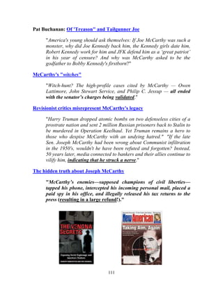 111
Pat Buchanan: Of 'Treason" and Tailgunner Joe
"America's young should ask themselves: If Joe McCarthy was such a
monster, why did Joe Kennedy back him, the Kennedy girls date him,
Robert Kennedy work for him and JFK defend him as a ‘great patriot’
in his year of censure? And why was McCarthy asked to be the
godfather to Bobby Kennedy's firstborn?"
McCarthy's "witches"
"Witch-hunt? The high-profile cases cited by McCarthy — Owen
Lattimore, John Stewart Service, and Philip C. Jessup — all ended
with the senator’s charges being validated."
Revisionist critics misrepresent McCarthy's legacy
"Harry Truman dropped atomic bombs on two defenseless cities of a
prostrate nation and sent 2 million Russian prisoners back to Stalin to
be murdered in Operation Keelhaul. Yet Truman remains a hero to
those who despise McCarthy with an undying hatred." "If the late
Sen. Joseph McCarthy had been wrong about Communist infiltration
in the 1950's, wouldn't he have been refuted and forgotten? Instead,
50 years later, media connected to bankers and their allies continue to
vilify him, indicating that he struck a nerve."
The hidden truth about Joseph McCarthy
"McCarthy’s enemies—supposed champions of civil liberties—
tapped his phone, intercepted his incoming personal mail, placed a
paid spy in his office, and illegally released his tax returns to the
press (resulting in a large refund!)."
 