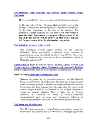 112
McCarthyism: Forty questions and answers about Senator Joseph
McCarthy
Q. So, was McCarthy right or wrong about the State Department?
A. He was right. Of the 110 names that McCarthy gave to the
Tydings Committee to be investigated, 62 of them were employed
by the State Department at the time of the hearings. The
committee cleared everyone on McCarthy's list, but within a
year the State Department started proceedings against 49 of
the 62. By the end of 1954, 81 of those on McCarthy's list had
left the government either by dismissal or resignation.
McCarthyism: no longer a dirty word
"The deciphered Venona cables confirm that the American
Communist Party successfully established secret caucuses in
government agencies throughout the 1930’s and 1940’s. They prove
that 349 Americans had covert ties to Soviet intelligence – much as
McCarthy had charged."
Venona Project From the official National Security Agency website. The
Venona Secrets: Exposing Soviet Espionage and America's Traitors
Read excerpts from this book on the Communist infiltration and subversion.
Book reviews: Venona and The Haunted Wood
"Venona, the product of two American historians, and The Haunted
Wood, a collaboration of an American historian and a Russian KGB
operative–turned–journalist, provide crushingly authoritative answers
to questions that have lingered since the days when the charges and
countercharges hurled by ex–Communists and alleged Communists
riveted the nation’s attention. How prevalent was the treason
committed by Americans on behalf of Stalinist-Communist
totalitarianism? How pervasive was Communist influence in
American government? Above all, who told the truth and who lied?"
McCarthy and his colleagues
"Joe McCarthy has made a real and lasting contribution toward the
preservation and perpetuation of the free world in his fight against the
 