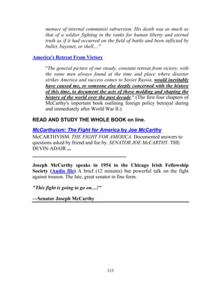 113
menace of internal communist subversion. His death was as much as
that of a soldier fighting in the ranks for human liberty and eternal
truth as if it had occurred on the field of battle and been inflicted by
bullet, bayonet, or shell...."
America's Retreat From Victory
"The general picture of our steady, constant retreat from victory, with
the same men always found at the time and place where disaster
strikes America and success comes to Soviet Russia, would inevitably
have caused me, or someone else deeply concerned with the history
of this time, to document the acts of those molding and shaping the
history of the world over the past decade." (The first four chapters of
McCarthy's important book outlining foreign policy betrayal during
and immediately after World War II.)
READ AND STUDY THE WHOLE BOOK on line.
McCarthyism: The Fight for America by Joe McCarthy
McCARTHYISM. THE FIGHT FOR AMERICA. Documented answers to
questions asked by friend and foe by. SENATOR JOE McCARTHY. THE
DEVIN-ADAIR ...
_____________________________________
Joseph McCarthy speaks in 1954 to the Chicago Irish Fellowship
Society (Audio file) A brief (12 minutes) but powerful talk on the fight
against treason. The late, great senator in fine form.
"This fight is going to go on…!"
—Senator Joseph McCarthy
 