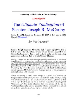 114
____________________________________________________
- Accuracy In Media - http://www.aim.org -
AIM Report:
The Ultimate Vindication of
Senator Joseph R. McCarthy
Posted By AIM Report on December 19, 2007 @ 1:00 am In AIM
Report | 3 Comments
By Wes Vernon*
_____________________________________________________________
Senator Joseph Raymond McCarthy died 54 years ago [1957). For a
half century, elite establishmentarians, echoed (to some extent led) by
the media, have moved heaven and earth to make certain succeeding
generations swallowed their portrait of him as villainous.
Finally, America has the most thorough scholarly examination of his career
in “Blacklisted by History: The Untold Story of Senator Joe McCarthy and
His Fight against America’s Enemies”. This volume results from years of
painstaking research by M. Stanton Evans, longtime journalist and author.
Unsnarling the errors, distortions and deliberate falsehoods that have been
spread regarding McCarthy’s stormy five-year expose of Soviet agents is
nothing less than a full-time job.
Why is it necessary to set the record straight on so-called “McCarthyism” at
this point? First and foremost, we have a mainstream media which go along
with or are cowed by the “political correctness” police. Attempts to deal
with today’s deadly threat are met in many media quarters with charges of
“Islamophobia.” One radio talk-show host was driven off the air in
Washington because he dared to lean on the Islamic community to speak out
more clearly against suicide bombings and terrorist attacks.
 