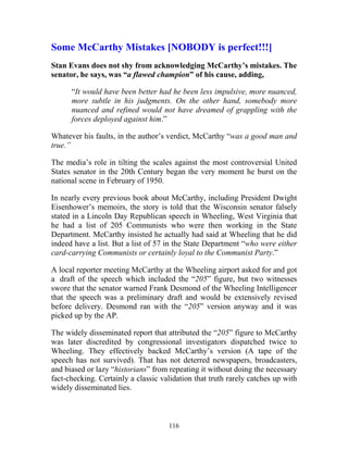116
Some McCarthy Mistakes [NOBODY is perfect!!!]
Stan Evans does not shy from acknowledging McCarthy’s mistakes. The
senator, he says, was “a flawed champion” of his cause, adding,
“It would have been better had he been less impulsive, more nuanced,
more subtle in his judgments. On the other hand, somebody more
nuanced and refined would not have dreamed of grappling with the
forces deployed against him.”
Whatever his faults, in the author’s verdict, McCarthy “was a good man and
true.”
The media’s role in tilting the scales against the most controversial United
States senator in the 20th Century began the very moment he burst on the
national scene in February of 1950.
In nearly every previous book about McCarthy, including President Dwight
Eisenhower’s memoirs, the story is told that the Wisconsin senator falsely
stated in a Lincoln Day Republican speech in Wheeling, West Virginia that
he had a list of 205 Communists who were then working in the State
Department. McCarthy insisted he actually had said at Wheeling that he did
indeed have a list. But a list of 57 in the State Department “who were either
card-carrying Communists or certainly loyal to the Communist Party.”
A local reporter meeting McCarthy at the Wheeling airport asked for and got
a draft of the speech which included the “205” figure, but two witnesses
swore that the senator warned Frank Desmond of the Wheeling Intelligencer
that the speech was a preliminary draft and would be extensively revised
before delivery. Desmond ran with the “205” version anyway and it was
picked up by the AP.
The widely disseminated report that attributed the “205” figure to McCarthy
was later discredited by congressional investigators dispatched twice to
Wheeling. They effectively backed McCarthy’s version (A tape of the
speech has not survived). That has not deterred newspapers, broadcasters,
and biased or lazy “historians” from repeating it without doing the necessary
fact-checking. Certainly a classic validation that truth rarely catches up with
widely disseminated lies.
 