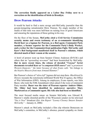 118
The correction finally appeared on a Labor Day Friday next to a
correction on the identification of birds in Brooklyn.
Drew Pearson Attacks
It would be hard to find a more savage anti-McCarthy journalist than the
gossip-mongering sensationalist Drew Pearson. No single member of the
media of that time was more hell-bent on ruining lives of good Americans
and smearing the reputations of those getting in his way.
On the floor of the Senate, McCarthy cited a Civil Service Commission
security memo and sworn testimony of an ex-communist identifying
David Karr as a legman for Pearson, as a Red agent, Communist Party
member, a former reporter for the Communist Party’s Daily Worker,
and a writer for the Communist-front publication Fight. McCarthy said
Karr’s Red background manifested itself in Pearson’s columns, which
directed much of their venom at the senator.
A howl of protest went up from Senator Clinton Anderson (D-N.M.) and
others that an “upstanding newsman” had been besmirched by McCarthy.
But in more recent times, the release of decoded “Venona” Soviet
documents revealed Karr as “a competent KGB source” and “a prominent
Western financier,” the latter because of what Evans calls “his linkage to
the bizarre Moscow front man Armand Hammer.”
But Pearson’s choice of “ultra-left” legmen did not stop there. Blacklisted by
History recounts the notoriously-infiltrated World War II agency, the Office
of War Information (OWI). Among its employees, Evans reports, was Julia
Bazer, who took the Fifth Amendment when asked if she were a Communist
Party member. Bazer was the sister of Pearson reporter Andrew Older.
Mr. Older had been identified by undercover operative Mary
Markward as a Communist agent. His wife also had been so identified.
The most focused media smear on Senator McCarthy was Edward R.
Murrow’s totally distorted profile of the Wisconsin senator on his televised
“See it Now” broadcast (See Aim Report “Looney Clooney Smears Senator
McCarthy” – January-A, 2006)
Murrow’s attack on McCarthy included a film clip wherein Democrats on
McCarthy’s committee, in McCarthy’s absence, poured sympathy on Annie
 