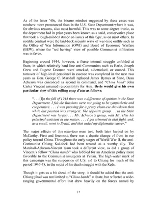 12
As of the latter ’40s, the bizarre mindset suggested by these cases was
nowhere more pronounced than in the U.S. State Department-where it was,
for obvious reasons, also most harmful. This was to some degree ironic, as
the department had in prior years been known as a staid, conservative place
that took a tough-minded stance on issues of this type, as on most others. In
notable contrast were the laid-back security ways of war-time outfits such as
the Office of War Information (OWI) and Board of Economic Warfare
(BEW), where the “red herring” view of possible Communist infiltration
was in favor.
Beginning around 1944, however, a fierce internal struggle unfolded at
State, in which relatively hard-line anti-Communists such as Berle, Joseph
Grew and Eugene Dooman were attacked, sidetracked, or ousted. This
turnover of high-level personnel in essence was completed in the next two
years as Gen. George C. Marshall replaced James Byrnes at State, Dean
Acheson was ensconced as second in command, and “China hand” John
Carter Vincent assumed responsibility for Asia. Berle would give his own
particular view of this rolling coup d’etat as follows:
“. . . [I]n the fall of 1944 there was a difference of opinion in the State
Department. I felt the Russians were not going to be sympathetic and
cooperative. . . . I was pressing for a pretty clean-cut showdown then
while our position was strongest. The opposite group. . . in the State
Department was largely. . . Mr. Acheson’s group, with Mr. Hiss his
principal assistant in the matter. . . . I got trimmed in that fight, and,
as a result, went to Brazil, and that ended my diplomatic career.”
The major effects of this volte-face were two, both later harped on by
McCarthy. First and foremost, there was a drastic change of front in our
policy toward China. Throughout the early stages of World War II, the anti-
Communist Chiang Kai-shek had been treated as a worthy ally. The
Marshall-Acheson-Vincent team took a different view, as did a group of
Vincent’s fellow “China hands” who lobbied for an American policy more
favorable to the Communist insurgents at Yenan. The high-water mark of
this campaign was the suspension of U.S. aid to Chiang for much of the
period 1946-48, in the midst of his death struggle with the Reds.
Though it gets us a bit ahead of the story, it should be added that the anti-
Chiang jihad was not limited to “China hands” at State, but reflected a wide-
ranging governmental effort that drew heavily on the forces named by
 