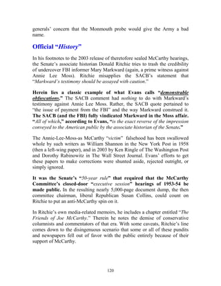 120
generals’ concern that the Monmouth probe would give the Army a bad
name.
Official “History”
In his footnotes to the 2003 release of theretofore sealed McCarthy hearings,
the Senate’s associate historian Donald Ritchie tries to trash the credibility
of undercover FBI informer Mary Markward (again, a prime witness against
Annie Lee Moss). Ritchie misapplies the SACB’s statement that
“Markward’s testimony should be assayed with caution.”
Herein lies a classic example of what Evans calls “demonstrable
obfuscations.” The SACB comment had nothing to do with Markward’s
testimony against Annie Lee Moss. Rather, the SACB quote pertained to
“the issue of payment from the FBI” and the way Markward construed it.
The SACB (and the FBI) fully vindicated Markward in the Moss affair.
“All of which,” according to Evans, “is the exact reverse of the impression
conveyed to the American public by the associate historian of the Senate.”
The Annie-Lee-Moss-as McCarthy “victim” falsehood has been swallowed
whole by such writers as William Shannon in the New York Post in 1958
(then a left-wing paper), and in 2003 by Ken Ringle of The Washington Post
and Dorothy Rabinowitz in The Wall Street Journal. Evans’ efforts to get
these papers to make corrections were shunted aside, rejected outright, or
simply ignored.
It was the Senate’s “50-year rule” that required that the McCarthy
Committee’s closed-door “executive session” hearings of 1953-54 be
made public. In the resulting nearly 5,000-page document dump, the then
committee chairman, liberal Republican Susan Collins, could count on
Ritchie to put an anti-McCarthy spin on it.
In Ritchie’s own media-related memoirs, he includes a chapter entitled “The
Friends of Joe McCarthy.” Therein he notes the demise of conservative
columnists and commentators of that era. With some caveats, Ritchie’s line
comes down to the disingenuous scenario that some or all of these pundits
and newspapers fell out of favor with the public entirely because of their
support of McCarthy.
 