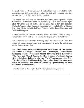 122
Leonard Mins, a veteran Communist foot-soldier, was contracted to write
manuals for the U.S. Armed Forces where he dealt with classified material.
He took the Fifth before McCarthy’s committee.
The media have said over and over that McCarthy never exposed a single
Communist. A statement made, for example, by CBS’s Eric Sevareid right
after McCarthy died in 1957. That is false. Just a few (of many) of
McCarthy’s cases other than those mentioned above included T. A. Bisson,
Mary Jane Keeney, Cedric Belfrage, Solomon Adler, Franz Neumann, and
William Remington.
I asked Evans if he thought McCarthy would have fared better if today’s
conservative talk radio had been around. His response was probably not.
While the usual suspects of the left-wing media powerhouses did a non-stop
smear job on the senator, there were more conservatives in the mainstream
media than there are today.
McCarthy and/or anti-communist probes were backed by Col. Robert
McCormick’s Chicago Tribune and Washington Times-Herald
(including Walter Trohan and Willard Edwards), David Lawrence’s
U.S. News and World Report, the Hearst chain, Westbrook Pegler,
George Sokolsky, Fulton Lewis, New York Telegram and Sun, New
York Daily News, Washington Daily News. All of these have either shut
down or acquired new leftward ownership (publications) or died
(individual commentators).
*Wes Vernon is a Washington-based writer & broadcast journalist.
____________________________________________________________
 