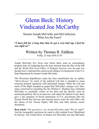 123
_______________________________________________
Glenn Beck: History
Vindicated Joe McCarthy
Senator Joseph McCarthy and McCarthyism:
What Are the Facts?
“I have felt for a long time that he got a very bad rap. I feel he
was right on.”
Written by Thomas R. Eddlem
Friday, 25 June 2010 21:30
________________________________________________________
Joseph McCarthy Fox News host Glenn Beck aired an extraordinary
program June 24 explaining how the facts released from the files of the FBI
and the World War II-era Office of Strategic Services over the past two
decades have vindicated the controversial charges of communism in the U.S.
State Department by Senator Joseph McCarthy.
The Wisconsin Republican's name has been transformed into an epithet,
“McCarthyism,” by much of the political Left that is intended to mean
smearing political opponents with unfounded charges. While the Left and
much of the Right accepted as gospel that McCarthy's charges were false,
many conservatives (including the late William F. Buckley) have defended
McCarthy as essentially correct on the facts and the specific cases he
mentioned publicly. But in an interview with author M. Stanton Evans, Beck
gave a fair summary of Soviet penetration of U.S. government after the
Second World War that has only become known since the mid-1990s with
the release of the Venona Papers, FBI files, and other primary source
documents.
Beck asked: “The question is, was Joseph McCarthy right? Was he right?”
And the inescapable conclusion he came to after reading Evans' Blacklisted
by History: The Untold Story of Senator Joe McCarthy was that McCarthy
 