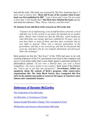 124
had told the truth. (The book was reviewed by The New American here.) “I
don't want to believe this,” Beck told Evans of his reaction when Evans'
book was first published in 2007. “I put it down and I went 'I'm not ready
to hear that. I can't handle that.'" But Beck later finished the book anyway
and asked the audience, "Okay. Please, America, read this book.”
M. Stanton Evans told Beck of his research on McCarthy that
“I found a lot of stuff missing, a lot of stuff had been censored, a lot of
stuff that was in the records in one place but blacked out in another
place. Mostly what I found was that the FBI files, which backed up
what McCarthy was saying, had been withheld for 50 years. And we
now have them, or many of them, and they show essentially that he
was right in general. There was a massive penetration of the
government, and that it was covered up, and that he threatened that
cover-up. And that's why he was isolated, demonized, and destroyed.
That's the technique.”
Beck pointed out that the “Red Scare” of the 1950s had more to do with
ensuring employees of the U.S. government were loyal to their employer and
not to a rival nation rather than a mere battle against a particular political or
philosophical opinion. “If you were a Marxist then, you were a Soviet
sympathizer. You were a traitor to our country," Beck noted of the Stalinist
era. "You've got to put that into perspective.” Nevertheless, leftists are
apoplectic about the content of Beck's program, while conservative
organizations like The John Birch Society have trumpeted this first
salvo in the mainstream media to resurrect the legacy of America's most
famous anti- communist Senator.
___________________________________________
Defenses of Senator McCarthy
The Vindication of Joe McCarthy
Joe McCarthy: A Victimizer or Victim
Senator Joseph McCarthy's Charges "Now Accepted As Fact"
40 Questions and Answers About Senator McCarthy
 
