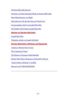 125
The Real McCarthy Record
Summary of Arthur Herman's Book on Senator McCarthy
Most-Hated Senator was Right
McCarthyism: The Rosetta Stone of Liberal Lies
Conservapedia Article on Joseph McCarthy
The Hidden Truth About Joseph McCarthy
Attacks on Senator McCarthy
Joseph McCarthy
Wikipedia Article on Joseph McCarthy
Senator McCarthy’s Writings and Speeches
America’s Retreat from Victory
The Communist Threat
The History of George Catlett Marshall
Senator McCarthy’s Response to Edward R. Murrow
Send E-Mail to Michael T. Griffith
Return to LET FREEDOM RING
_____________________________________________________
 