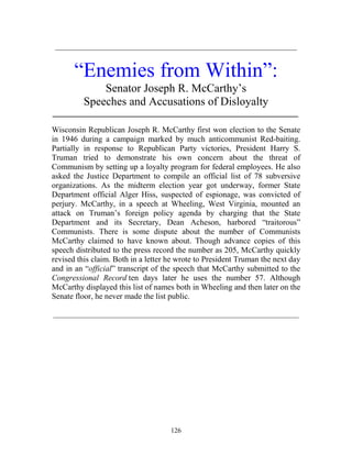 126
____________________________________________________________
“Enemies from Within”:
Senator Joseph R. McCarthy’s
Speeches and Accusations of Disloyalty
_____________________________________________________________
Wisconsin Republican Joseph R. McCarthy first won election to the Senate
in 1946 during a campaign marked by much anticommunist Red-baiting.
Partially in response to Republican Party victories, President Harry S.
Truman tried to demonstrate his own concern about the threat of
Communism by setting up a loyalty program for federal employees. He also
asked the Justice Department to compile an official list of 78 subversive
organizations. As the midterm election year got underway, former State
Department official Alger Hiss, suspected of espionage, was convicted of
perjury. McCarthy, in a speech at Wheeling, West Virginia, mounted an
attack on Truman’s foreign policy agenda by charging that the State
Department and its Secretary, Dean Acheson, harbored “traitorous”
Communists. There is some dispute about the number of Communists
McCarthy claimed to have known about. Though advance copies of this
speech distributed to the press record the number as 205, McCarthy quickly
revised this claim. Both in a letter he wrote to President Truman the next day
and in an “official” transcript of the speech that McCarthy submitted to the
Congressional Record ten days later he uses the number 57. Although
McCarthy displayed this list of names both in Wheeling and then later on the
Senate floor, he never made the list public.
_____________________________________________________________
 