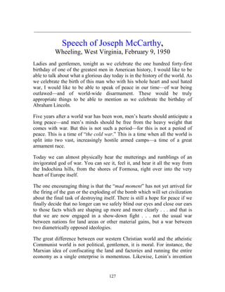 127
_____________________________________________________________
Speech of Joseph McCarthy,
Wheeling, West Virginia, February 9, 1950
Ladies and gentlemen, tonight as we celebrate the one hundred forty-first
birthday of one of the greatest men in American history, I would like to be
able to talk about what a glorious day today is in the history of the world. As
we celebrate the birth of this man who with his whole heart and soul hated
war, I would like to be able to speak of peace in our time—of war being
outlawed—and of world-wide disarmament. These would be truly
appropriate things to be able to mention as we celebrate the birthday of
Abraham Lincoln.
Five years after a world war has been won, men’s hearts should anticipate a
long peace—and men’s minds should be free from the heavy weight that
comes with war. But this is not such a period—for this is not a period of
peace. This is a time of “the cold war.” This is a time when all the world is
split into two vast, increasingly hostile armed camps—a time of a great
armament race.
Today we can almost physically hear the mutterings and rumblings of an
invigorated god of war. You can see it, feel it, and hear it all the way from
the Indochina hills, from the shores of Formosa, right over into the very
heart of Europe itself.
The one encouraging thing is that the “mad moment” has not yet arrived for
the firing of the gun or the exploding of the bomb which will set civilization
about the final task of destroying itself. There is still a hope for peace if we
finally decide that no longer can we safely blind our eyes and close our ears
to those facts which are shaping up more and more clearly . . . and that is
that we are now engaged in a show-down fight . . . not the usual war
between nations for land areas or other material gains, but a war between
two diametrically opposed ideologies.
The great difference between our western Christian world and the atheistic
Communist world is not political, gentlemen, it is moral. For instance, the
Marxian idea of confiscating the land and factories and running the entire
economy as a single enterprise is momentous. Likewise, Lenin’s invention
 